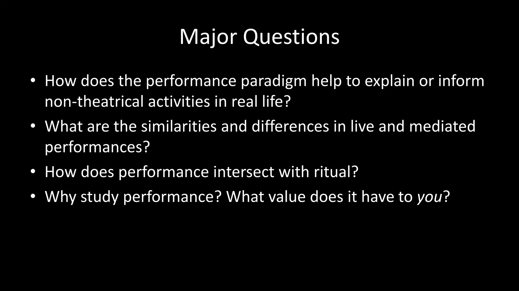 Major Questions
• How does the performance paradigm help to explain or inform
non-theatrical activities in real life?
• What are the similarities and differences in live and mediated
performances?
• How does performance intersect with ritual?
• Why study performance? What value does it have to you?
 