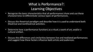 What is Performance?:
Learning Objectives
• Recognize the basic characteristics that all performances share and use these
characteristics to differentiate various types of performances.
• Discuss the theatrical paradigm and describe how it is used to understand both
theatrical and nontheatrical activities.
• Determine how a performance functions as a ritual, a work of art, and/or a
cultural artifact.
• Discuss the differences and similarities between live and mediated performances
and suggest how these factors influence both artists and audiences.
 