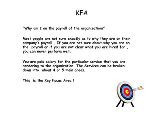 KFA “ Why am I on the payroll of the organization?”  Most people are not sure exactly as to why they are on their company’s payroll . If you are not sure about why you are on the  payroll or if you are not clear what you are hired for , you can never perform well. You are paid salary for the particular service that you are rendering to the organization. The Services can be broken down into  about 4 or 5 main areas. This  is the Key Focus Area ! 