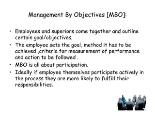 Management By Objectives [MBO]: Employees and superiors come together and outline certain goal/objectives. The employee sets the goal, method it has to be achieved ,criteria for measurement of performance and action to be followed . MBO is all about participation. Ideally if employee themselves participate actively in the process they are more likely to fulfill their responsibilities . 