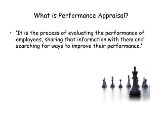 What is Performance Appraisal? ‘ It is the process of evaluating the performance of employees, sharing that information with them and searching for ways to improve their performance. ’ 