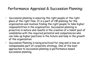 Performance Appraisal & Succession Planning: Succession planning is ensuring the right people at the right place at the right time. It is a part of HR planning for the organization and involves finding the right people to take higher responsibilities in the organization. Succession planning is proactive in nature and results in the creation of a talent pool of candidates with the required potential and competencies who can take up higher positions in the future and help in the growth of the organization. Succession Planning is being practiced for long and is now an indispensable part of corporate strategy. One of the best approaches to succession planning is performance based succession planning. 