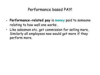 Performance based PAY! Performance-related pay  is  money  paid to someone relating to how well one works . Like salesmen etc. get commission for selling more. Similarly all employees now would get more if they perform more. 