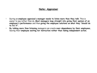 Note: Appraiser During an  employee appraisal  a  manager needs to listen more than they talk . This is easier to say rather than do.  Most managers leap straight into giving their opinion of an employee's performance  and then  giving the employee solutions on what they "should do to fix it". By talking more than listening  managers can create  over-dependence by their employees , leaving their  employee waiting for instruction rather than taking independent action. 