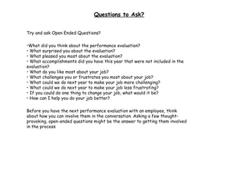 Questions to Ask? Try and ask Open Ended Questions? What did you think about the performance evaluation? • What surprised you about the evaluation? • What pleased you most about the evaluation? • What accomplishments did you have this year that were not included in the evaluation? • What do you like most about your job? • What challenges you or frustrates you most about your job? • What could we do next year to make your job more challenging? • What could we do next year to make your job less frustrating? • If you could do one thing to change your job, what would it be? • How can I help you do your job better?  Before you have the next performance evaluation with an employee, think about how you can involve them in the conversation. Asking a few thought-provoking, open-ended questions might be the answer to getting them involved in the process  