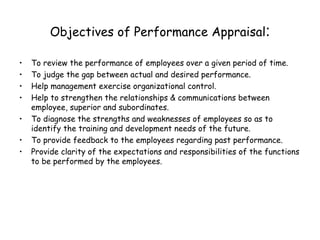 Objectives of Performance Appraisal : To review the performance of employees over a given period of time. To judge the gap between actual and desired performance. Help management exercise organizational control. Help to strengthen the relationships & communications between employee, superior and subordinates. To diagnose the strengths and weaknesses of employees so as to identify the training and development needs of the future. To provide feedback to the employees regarding past performance. Provide clarity of the expectations and responsibilities of the functions to be performed by the employees. 