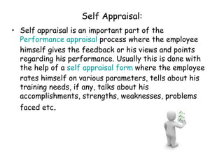 Self Appraisal: Self appraisal is an important part of the  Performance appraisal  process where the employee himself gives the feedback or his views and points regarding his performance. Usually this is done with the help of a  self appraisal form  where the employee rates himself on various parameters, tells about his training needs, if any, talks about his accomplishments, strengths, weaknesses, problems faced etc . 