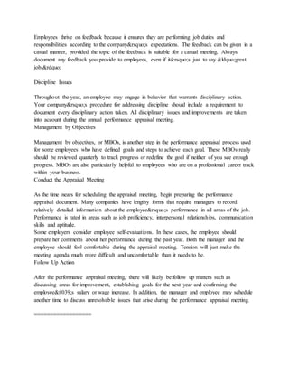 Employees thrive on feedback because it ensures they are performing job duties and
responsibilities according to the company&rsquo;s expectations. The feedback can be given in a
casual manner, provided the topic of the feedback is suitable for a casual meeting. Always
document any feedback you provide to employees, even if it&rsquo;s just to say &ldquo;great
job.&rdquo;
Discipline Issues
Throughout the year, an employee may engage in behavior that warrants disciplinary action.
Your company&rsquo;s procedure for addressing discipline should include a requirement to
document every disciplinary action taken. All disciplinary issues and improvements are taken
into account during the annual performance appraisal meeting.
Management by Objectives
Management by objectives, or MBOs, is another step in the performance appraisal process used
for some employees who have defined goals and steps to achieve each goal. These MBOs really
should be reviewed quarterly to track progress or redefine the goal if neither of you see enough
progress. MBOs are also particularly helpful to employees who are on a professional career track
within your business.
Conduct the Appraisal Meeting
As the time nears for scheduling the appraisal meeting, begin preparing the performance
appraisal document. Many companies have lengthy forms that require managers to record
relatively detailed information about the employee&rsquo;s performance in all areas of the job.
Performance is rated in areas such as job proficiency, interpersonal relationships, communication
skills and aptitude.
Some employers consider employee self-evaluations. In these cases, the employee should
prepare her comments about her performance during the past year. Both the manager and the
employee should feel comfortable during the appraisal meeting. Tension will just make the
meeting agenda much more difficult and uncomfortable than it needs to be.
Follow Up Action
After the performance appraisal meeting, there will likely be follow up matters such as
discussing areas for improvement, establishing goals for the next year and confirming the
employee's salary or wage increase. In addition, the manager and employee may schedule
another time to discuss unresolvable issues that arise during the performance appraisal meeting.
==================
 