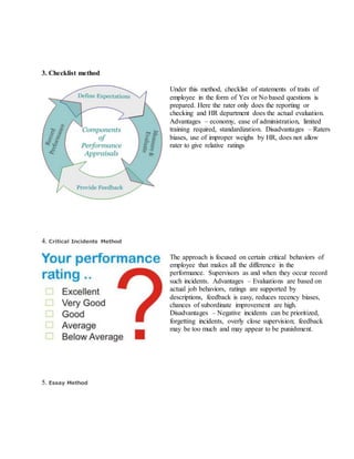 3. Checklist method
Under this method, checklist of statements of traits of
employee in the form of Yes or No based questions is
prepared. Here the rater only does the reporting or
checking and HR department does the actual evaluation.
Advantages – economy, ease of administration, limited
training required, standardization. Disadvantages – Raters
biases, use of improper weighs by HR, does not allow
rater to give relative ratings
4. Critical Incidents Method
The approach is focused on certain critical behaviors of
employee that makes all the difference in the
performance. Supervisors as and when they occur record
such incidents. Advantages – Evaluations are based on
actual job behaviors, ratings are supported by
descriptions, feedback is easy, reduces recency biases,
chances of subordinate improvement are high.
Disadvantages – Negative incidents can be prioritized,
forgetting incidents, overly close supervision; feedback
may be too much and may appear to be punishment.
5. Essay Method
 
