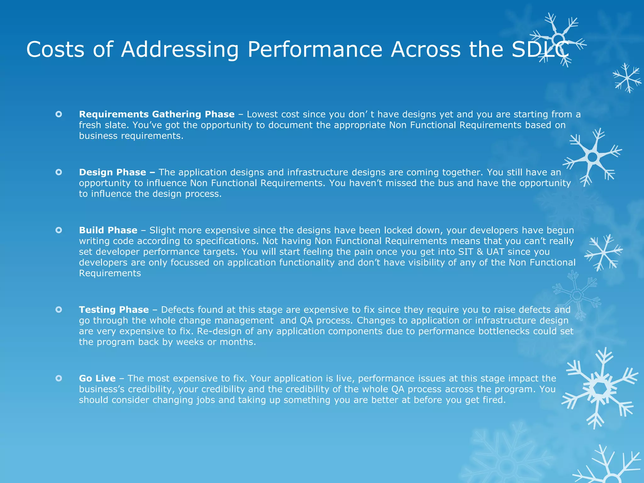 Costs of Addressing Performance Across the SDLC 
Requirements Gathering Phase – Lowest cost since you don’ t have designs yet and you are starting from a fresh slate. You’ve got the opportunity to document the appropriate Non Functional Requirements based on business requirements. 
Design Phase – The application designs and infrastructure designs are coming together. You still have an opportunity to influence Non Functional Requirements. You haven’t missed the bus and have the opportunity to influence the design process. 
Build Phase – Slight more expensive since the designs have been locked down, your developers have begun writing code according to specifications. Not having Non Functional Requirements means that you can’t really set developer performance targets. You will start feeling the pain once you get into SIT & UAT since you developers are only focussed on application functionality and don’t have visibility of any of the Non Functional Requirements 
Testing Phase – Defects found at this stage are expensive to fix since they require you to raise defects and go through the whole change management and QA process. Changes to application or infrastructure design are very expensive to fix. Re-design of any application components due to performance bottlenecks could set the program back by weeks or months. 
Go Live – The most expensive to fix. Your application is live, performance issues at this stage impact the business’s credibility, your credibility and the credibility of the whole QA process across the program. You should consider changing jobs and taking up something you are better at before you get fired.  
