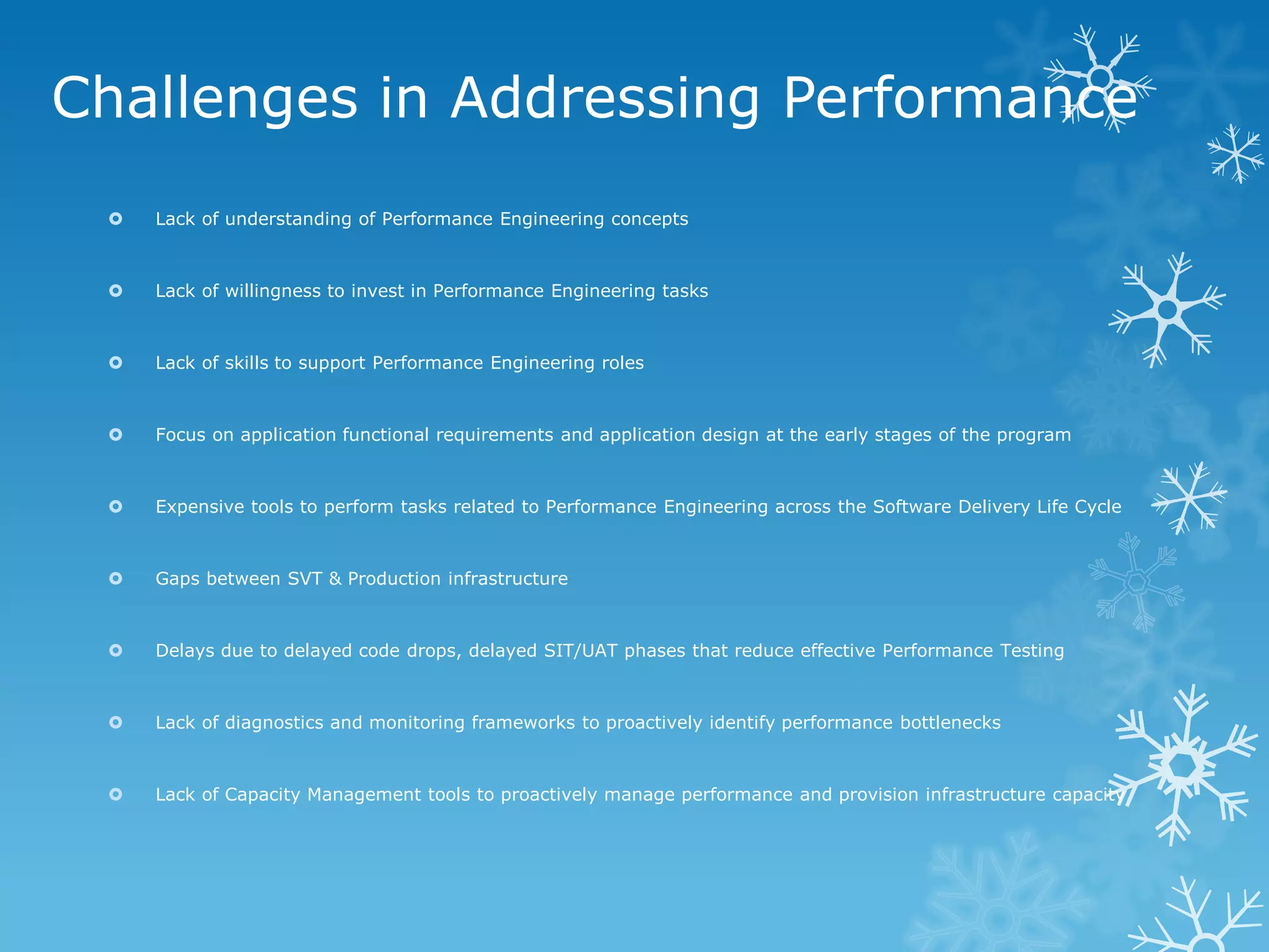 Challenges in Addressing Performance 
Lack of understanding of Performance Engineering concepts 
Lack of willingness to invest in Performance Engineering tasks 
Lack of skills to support Performance Engineering roles 
Focus on application functional requirements and application design at the early stages of the program 
Expensive tools to perform tasks related to Performance Engineering across the Software Delivery Life Cycle 
Gaps between SVT & Production infrastructure 
Delays due to delayed code drops, delayed SIT/UAT phases that reduce effective Performance Testing 
Lack of diagnostics and monitoring frameworks to proactively identify performance bottlenecks 
Lack of Capacity Management tools to proactively manage performance and provision infrastructure capacity  