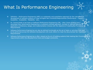 What Is Performance Engineering 
Definition - Performance Engineering (SPE) is a systematic and quantitative approach for the cost-effective development of software systems to meet stringent Non Functional Requirements (Performance - Capacity - Scalability - Availability - Reliability - etc). 
Dr. Connie Smith in her book on Software Performance Engineering (URL - http://www.perfeng.com/) advocates that, Performance Engineering is a software-oriented approach, focused on optimal selection of application architecture, design, and implementation choices with the objective of meeting Non Functional Requirements. 
Software Performance Engineering can also be defined functionally as the set of tasks or activities that need to be performed across the Software Development Life Cycle (SDLC) to meet the documented Non Functional Requirements. 
Software Performance Engineering is often viewed as the art of building systems that meeting Non Functional requirements within the allocated time frame and budget constraints.  