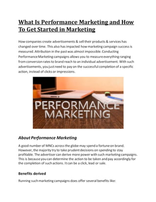 What Is Performance Marketing and How
To Get Started in Marketing
How companies create advertisements & sell their products & services has
changed over time. This also has impacted how marketing campaign success is
measured. Attribution in the pastwas almost impossible. Conducting
PerformanceMarketing campaigns allows you to measureeverything ranging
fromconversion rates to brand reach to an individual advertisement. With such
advertisements, you justneed to pay on the successfulcompletion of a specific
action, instead of clicks or impressions.
About Performance Marketing
A good number of MNCs across the globe may spend a fortuneon brand.
However, the majority try to take prudentdecisions on spending to stay
profitable. The advertiser can derive more power with such marketing campaigns.
This is becauseyou can determine the action to be taken and pay accordingly for
the completion of such actions. Itcan be a click, lead or sale.
Benefits derived
Running such marketing campaigns does offer severalbenefits like:
 
