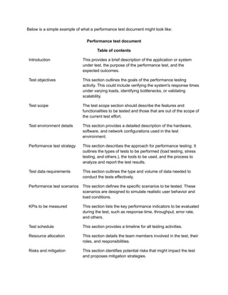 Below is a simple example of what a performance test document might look like:
Performance test document
Table of contents
Introduction This provides a brief description of the application or system
under test, the purpose of the performance test, and the
expected outcomes.
Test objectives This section outlines the goals of the performance testing
activity. This could include verifying the system's response times
under varying loads, identifying bottlenecks, or validating
scalability.
Test scope The test scope section should describe the features and
functionalities to be tested and those that are out of the scope of
the current test effort.
Test environment details This section provides a detailed description of the hardware,
software, and network configurations used in the test
environment.
Performance test strategy This section describes the approach for performance testing. It
outlines the types of tests to be performed (load testing, stress
testing, and others.), the tools to be used, and the process to
analyze and report the test results.
Test data requirements This section outlines the type and volume of data needed to
conduct the tests effectively.
Performance test scenarios This section defines the specific scenarios to be tested. These
scenarios are designed to simulate realistic user behavior and
load conditions.
KPIs to be measured This section lists the key performance indicators to be evaluated
during the test, such as response time, throughput, error rate,
and others.
Test schedule This section provides a timeline for all testing activities.
Resource allocation This section details the team members involved in the test, their
roles, and responsibilities.
Risks and mitigation This section identifies potential risks that might impact the test
and proposes mitigation strategies.
 