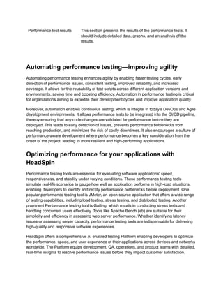 Performance test results This section presents the results of the performance tests. It
should include detailed data, graphs, and an analysis of the
results.
Automating performance testing—improving agility
Automating performance testing enhances agility by enabling faster testing cycles, early
detection of performance issues, consistent testing, improved reliability, and increased
coverage. It allows for the reusability of test scripts across different application versions and
environments, saving time and boosting efficiency. Automation in performance testing is critical
for organizations aiming to expedite their development cycles and improve application quality.
Moreover, automation enables continuous testing, which is integral in today's DevOps and Agile
development environments. It allows performance tests to be integrated into the CI/CD pipeline,
thereby ensuring that any code changes are validated for performance before they are
deployed. This leads to early detection of issues, prevents performance bottlenecks from
reaching production, and minimizes the risk of costly downtimes. It also encourages a culture of
performance-aware development where performance becomes a key consideration from the
onset of the project, leading to more resilient and high-performing applications.
Optimizing performance for your applications with
HeadSpin
Performance testing tools are essential for evaluating software applications' speed,
responsiveness, and stability under varying conditions. These performance testing tools
simulate real-life scenarios to gauge how well an application performs in high-load situations,
enabling developers to identify and rectify performance bottlenecks before deployment. One
popular performance testing tool is JMeter, an open-source application that offers a wide range
of testing capabilities, including load testing, stress testing, and distributed testing. Another
prominent Performance testing tool is Gatling, which excels in conducting stress tests and
handling concurrent users effectively. Tools like Apache Bench (ab) are suitable for their
simplicity and efficiency in assessing web server performance. Whether identifying latency
issues or assessing server capacity, performance testing tools are indispensable for delivering
high-quality and responsive software experiences.
HeadSpin offers a comprehensive AI enabled testing Platform enabling developers to optimize
the performance, speed, and user experience of their applications across devices and networks
worldwide. The Platform equips development, QA, operations, and product teams with detailed,
real-time insights to resolve performance issues before they impact customer satisfaction.
 