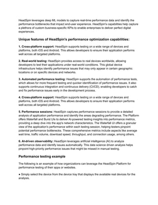 HeadSpin leverages deep ML models to capture real-time performance data and identify the
performance bottlenecks that impact end-user experience. HeadSpin's capabilities help capture
a plethora of custom business-specific KPIs to enable enterprises to deliver perfect digital
experiences.
Unique features of HeadSpin's performance optimization capabilities:
1. Cross-platform support: HeadSpin supports testing on a wide range of devices and
platforms, both iOS and Android. This allows developers to ensure their application performs
well across all targeted platforms.
2. Real-world testing: HeadSpin provides access to real devices worldwide, allowing
developers to test their applications under real-world conditions. This global device
infrastructure helps identify performance issues that may only appear in certain geographic
locations or on specific devices and networks.
3. Automated performance testing: HeadSpin supports the automation of performance tests,
which allows for more frequent testing and quicker identification of performance issues. It also
supports continuous integration and continuous delivery (CI/CD), enabling developers to catch
and fix performance issues early in the development process.
4. Cross-platform support: HeadSpin supports testing on a wide range of devices and
platforms, both iOS and Android. This allows developers to ensure their application performs
well across all targeted platforms.
5. Performance sessions: HeadSpin captures performance sessions to provide a detailed
analysis of application performance and identify the areas degrading performance. The Platform
offers Waterfall and Burst UIs to deliver AI-powered testing insights into performance metrics,
providing a deep dive into the app's network characteristics. The Waterfall UI offers a granular
view of the application's performance within each testing session, helping testers pinpoint
potential performance bottlenecks. These comprehensive metrics include aspects like average
wait time, traffic volume, download speed, throughput, and connection usage, among others.
6. AI-driven observability: HeadSpin leverages artificial intelligence (AI) to analyze
performance data and identify issues automatically. This data science driven analysis helps
pinpoint high-priority performance issues that might be missed in manual testing.
Performance testing example
The following is an example of how organizations can leverage the HeadSpin Platform for
performance testing of their apps or websites.
● Simply select the device from the device tray that displays the available real devices for the
analysis.
 