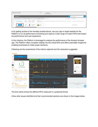 ● On getting access to the remotely located device, use your app or target website for the
Platform to run its performance monitoring and capture a wide range of custom KPIs that impact
the performance and user experience.
In this instance, the Platform is leveraged to analyze the performance of the Amazon browser
app. The Platform offers complete visibility into the critical KPIs and offers actionable insights for
enabling businesses to make proper decisions.
Following are the screenshots of the metrics captured and the resolutions suggested.
The time series shows the different KPIs measured in a graphical format.
A few other issues identified and their recommended solutions are shown in the images below:
 