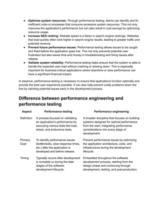 ●​ Optimize system resources: Through performance testing, teams can identify and fix
inefficient code or processes that consume excessive system resources. This not only
improves the application's performance but can also result in cost savings by optimizing
resource usage.
●​ Increase SEO ranking: Website speed is a factor in search engine rankings. Websites
that load quickly often rank higher in search engine results, leading to greater traffic and
potential revenue.
●​ Prevent future performance issues: Performance testing allows issues to be caught
and fixed before the application goes live. This not only prevents potential user
frustration but also saves time and money in troubleshooting and fixing issues after
release.
●​ Validate system reliability: Performance testing helps ensure that the system is able to
handle the expected user load without crashing or slowing down. This is especially
important for business-critical applications where downtime or slow performance can
have a significant financial impact.
In essence, performance testing is necessary to ensure that applications function optimally and
provide the best user experience possible. It can also help prevent costly problems down the
line by catching potential issues early in the development process.
Difference between performance engineering and
performance testing
Aspect Performance testing Performance engineering
Definition A process focused on validating
an application’s performance by
executing various tests like load,
stress, and endurance tests.
A broader discipline that focuses on building
systems designed for optimal performance
from the start, integrating performance
considerations into every stage of
development.
Primary
Goal
To identify performance issues
(bottlenecks, slow response times,
etc.) after the application is
developed and before release.
Prevent performance issues by optimizing
the application architecture, code, and
infrastructure during the development
lifecycle.
Timing Typically occurs after development
is complete or during the later
stages of the software
development lifecycle.
Embedded throughout the software
development process, starting from the
design phase and continuing through
development, testing, and post-production.
 