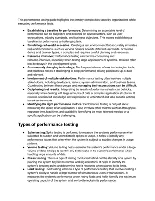 This performance testing guide highlights the primary complexities faced by organizations while
executing performance tests:
●​ Establishing a baseline for performance: Determining an acceptable level of
performance can be subjective and depends on several factors, such as user
expectations, industry standards, and business objectives. This makes establishing a
baseline for performance a challenging task.
●​ Simulating real-world scenarios: Creating a test environment that accurately simulates
real-world conditions, such as varying network speeds, different user loads, or diverse
device and browser types, is complex and requires careful planning and resources.
●​ Resource intensive: Performance testing can be time-consuming and
resource-intensive, especially when testing large applications or systems. This can often
lead to delays in the development cycle.
●​ Continuously changing technology: The frequent release of new technologies, tools,
and practices makes it challenging to keep performance testing processes up-to-date
and relevant.
●​ Involvement of multiple stakeholders: Performance testing often involves multiple
stakeholders, including developers, testers, system administrators, and business teams.
Coordinating between these groups and managing their expectations can be difficult.
●​ Deciphering test results: Interpreting the results of performance tests can be tricky,
especially when dealing with large amounts of data or complex application structures. It
requires specialized knowledge and experience to understand and take suitable actions
based on the results.
●​ Identifying the right performance metrics: Performance testing is not just about
measuring the speed of an application; it also involves other metrics such as throughput,
response time, load time, and scalability. Identifying the most relevant metrics for a
specific application can be challenging.
Types of performance testing
●​ Spike testing: Spike testing is performed to measure the system's performance when
subjected to sudden and unpredictable spikes in usage. It helps to identify any
performance issues that arise when the system is subject to sudden changes in usage
patterns.
●​ Volume testing: Volume testing helps evaluate the system's performance under a large
volume of data. It helps to identify any bottlenecks in the system's performance when
handling large amounts of data.
●​ Stress testing: This is a type of testing conducted to find out the stability of a system by
pushing the system beyond its normal working conditions. It helps to identify the
system's breaking point and determine how it responds when pushed to its limits.
●​ Load testing: Load testing refers to a type of performance testing that involves testing a
system's ability to handle a large number of simultaneous users or transactions. It
measures the system's performance under heavy loads and helps identify the maximum
operating capacity of the system and any bottlenecks in its performance.
 