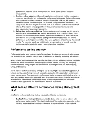 performance problems late in development and allows teams to make proactive
improvements.
4.​ Monitor system resources: Along with application performance, tracking how system
resources are utilized is key to diagnosing performance bottlenecks. During performance
tests, tools that monitor CPU usage, memory consumption, disk I/O, and network
bandwidth provide valuable insights. For example, if response times are slow but CPU
usage is low, the issue may lie elsewhere, such as in database performance or network
latency. This practice helps pinpoint the root cause of slowdowns and prevents
over-provisioning hardware unnecessarily.‍
5.​ Define clear performance Metrics: Before running any performance test, it's crucial to
establish what success looks like. Metrics like response time, throughput, latency, and
resource utilization must be well-defined. These benchmarks should reflect real-world
expectations and user requirements. Setting both minimum acceptable and optimal
performance goals helps measure how close your application is to achieving the desired
results. For example, a web app might require a response time of under 2 seconds
during peak traffic but aim for under 1 second in optimal conditions.
Performance testing strategy
Performance testing is an important part of any software development process. It helps ensure
that applications are built with the right level of performance, reliability, scalability, and security.
A performance testing strategy is the plan of action for conducting performance tests. It includes
defining the testing requirements, identifying performance metrics, planning and designing
performance tests, configuring the test environment, executing the test, and then analyzing,
tuning, and retesting.
A well-planned performance testing strategy is key to ensuring the success of an application. It
helps to identify areas for improvement, assess the scalability of the application, and ensure it
meets user demands. A comprehensive performance testing strategy should include a variety of
tests, such as load, stress, and endurance tests, to ensure the application is stable and reliable.
By investing in a well-crafted performance testing strategy, organizations can ensure the
success of their applications and maximize their return on investment.
What does an effective performance testing strategy look
like?
An effective performance testing strategy includes the following components:
●​ Goal definition: Testing and QA teams need to define what you aim to achieve with
performance testing clearly. This might include identifying bottlenecks, assessing system
behavior under peak load, measuring response times, or validating system stability.
 