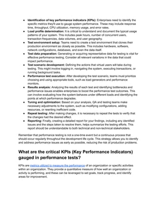●​ Identification of key performance indicators (KPIs): Enterprises need to identify the
specific metrics they'll use to gauge system performance. These may include response
time, throughput, CPU utilization, memory usage, and error rates.
●​ Load profile determination: It is critical to understand and document the typical usage
patterns of your system. This includes peak hours, number of concurrent users,
transaction frequencies, data volumes, and user geography.
●​ Test environment setup: Teams need to create a test environment that clones their
production environment as closely as possible. This includes hardware, software,
network configurations, databases, and even the data itself.
●​ Test data preparation: Generating or acquiring representative data for testing is vital for
effective performance testing. Consider all relevant variations in the data that could
impact performance.
●​ Test scenario development: Defining the actions that virtual users will take during
testing. This might involve logging in, navigating the system, executing transactions, or
running background tasks.
●​ Performance test execution: After developing the test scenario, teams must prioritize
choosing and using appropriate tools, such as load generators and performance
monitors.
●​ Results analysis: Analyzing the results of each test and identifying bottlenecks and
performance issues enables enterprises to boost the performance test outcomes. This
can involve evaluating how the system behaves under different loads and identifying the
points at which performance degrades.
●​ Tuning and optimization: Based on your analysis, QA and testing teams make
necessary adjustments to the system, such as modifying configurations, adding
resources, or rewriting inefficient code.
●​ Repeat testing: After making changes, it is necessary to repeat the tests to verify that
the changes had the desired effect.
●​ Reporting: Finally, creating a detailed report for your findings, including any identified
issues and the steps taken to resolve them, helps summarize the testing efforts. This
report should be understandable to both technical and non-technical stakeholders.
Remember that performance testing is not a one-time event but a continuous process that
should occur regularly throughout the development life cycle. This strategy allows you to identify
and address performance issues as early as possible, reducing the risk of production problems.
What are the critical KPIs (Key Performance Indicators)
gauged in performance tests?
KPIs are metrics utilized to measure the performance of an organization or specific activities
within an organization. They provide a quantitative measure of how well an organization or
activity is performing, and these can be leveraged to set goals, track progress, and identify
areas for improvement.
 