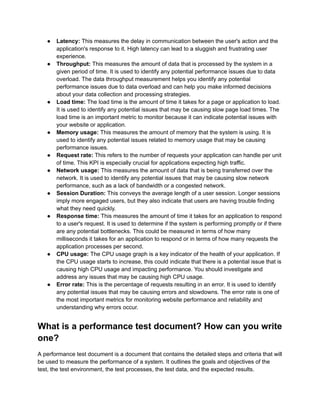 ●​ Latency: This measures the delay in communication between the user's action and the
application's response to it. High latency can lead to a sluggish and frustrating user
experience.
●​ Throughput: This measures the amount of data that is processed by the system in a
given period of time. It is used to identify any potential performance issues due to data
overload. The data throughput measurement helps you identify any potential
performance issues due to data overload and can help you make informed decisions
about your data collection and processing strategies.
●​ Load time: The load time is the amount of time it takes for a page or application to load.
It is used to identify any potential issues that may be causing slow page load times. The
load time is an important metric to monitor because it can indicate potential issues with
your website or application.
●​ Memory usage: This measures the amount of memory that the system is using. It is
used to identify any potential issues related to memory usage that may be causing
performance issues.
●​ Request rate: This refers to the number of requests your application can handle per unit
of time. This KPI is especially crucial for applications expecting high traffic.
●​ Network usage: This measures the amount of data that is being transferred over the
network. It is used to identify any potential issues that may be causing slow network
performance, such as a lack of bandwidth or a congested network.
●​ Session Duration: This conveys the average length of a user session. Longer sessions
imply more engaged users, but they also indicate that users are having trouble finding
what they need quickly.
●​ Response time: This measures the amount of time it takes for an application to respond
to a user's request. It is used to determine if the system is performing promptly or if there
are any potential bottlenecks. This could be measured in terms of how many
milliseconds it takes for an application to respond or in terms of how many requests the
application processes per second.
●​ CPU usage: The CPU usage graph is a key indicator of the health of your application. If
the CPU usage starts to increase, this could indicate that there is a potential issue that is
causing high CPU usage and impacting performance. You should investigate and
address any issues that may be causing high CPU usage.
●​ Error rate: This is the percentage of requests resulting in an error. It is used to identify
any potential issues that may be causing errors and slowdowns. The error rate is one of
the most important metrics for monitoring website performance and reliability and
understanding why errors occur.
What is a performance test document? How can you write
one?
A performance test document is a document that contains the detailed steps and criteria that will
be used to measure the performance of a system. It outlines the goals and objectives of the
test, the test environment, the test processes, the test data, and the expected results.
 