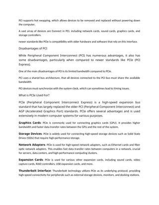 PCI supports hot swapping, which allows devices to be removed and replaced without powering down
the computer.
A vast array of devices are Connect in PCI, including network cards, sound cards, graphics cards, and
storage controllers.
newer standards like PCIe is compatibility with older hardware and software that rely on this interface.
Disadvantages of PCI
While Peripheral Component Interconnect (PCI) has numerous advantages, it also has
some disadvantages, particularly when compared to newer standards like PCIe (PCI
Express).
One of the main disadvantages of PCI is its limited bandwidth compared to PCIe.
PCI uses a shared bus architecture, that all devices connected to the PCI bus must share the available
bandwidth.
PCI devices must synchronize with the system clock, which can sometimes lead to timing issues.
What is PCIe Used For?
PCIe (Peripheral Component Interconnect Express) is a high-speed expansion bus
standard that has largely replaced the older PCI (Peripheral Component Interconnect) and
AGP (Accelerated Graphics Port) standards. PCIe offers several advantages and is used
extensively in modern computer systems for various purposes.
Graphics Cards: PCIe is commonly used for connecting graphics cards (GPU). It provides higher
bandwidth and faster data transfer rates between the GPU and the rest of the system.
Storage Devices: PCIe is widely used for connecting high-speed storage devices such as Solid State
Drives (SSDs) that require high-performance storage.
Network Adapters: PCIe is used for high-speed network adapters, such as Ethernet cards and fiber
optic network adapters. This enables fast data transfer rates between computers in a network, crucial
for servers, data centers, and high-performance computing clusters.
Expansion Cards: PCIe is used for various other expansion cards, including sound cards, video
capture cards, RAID controllers, USB expansion cards, and more.
Thunderbolt Interface: Thunderbolt technology utilizes PCIe as its underlying protocol, providing
high-speed connectivity for peripherals such as external storage devices, monitors, and docking stations.
 