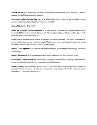 Virtualization: PCIe is utilized in virtualized environments for connecting virtual machines to physical
devices, such as GPUs and network adapters.
Industrial and Embedded Systems: PCIe is increasingly used in industrial and embedded systems
due to its robustness, high data transfer rates, and scalability.
Why is PCIe Faster Than PCI?
Serial vs. Parallel Communication: PCIe uses a serial communication method where data is
transmitted bit by bit over dedicated lanes, while PCI uses a parallel bus architecture where data travels
in parallel across a shared set of wires.
Lanes: PCIe is designed with a scalable architecture that consists of lanes. Each lane is a pair of wires,
one for sending data and one for receiving data. Multiple lanes can be combined to increase the overall
bandwidth, with configurations like x1, x4, x8, and x16 lanes.
Higher Clock Speeds: PCIe operates at higher clock speeds compared to PCI, resulting in faster data
transfer rates.
Higher Bandwidth: PCIe provides significantly higher bandwidth per lane compared to PCI.
Full-Duplex Communication: PCIe supports full-duplex communication, meaning data can be sent
and received simultaneously, further improving speed and efficiency.
Lower Latency: PCIe has lower latency than PCI due to its point-to-point topology and advanced
protocol. Devices connected via PCIe can communicate more quickly without the contention issues
present in PCI’s shared bus architecture.
 
