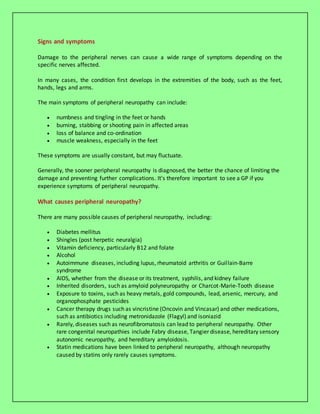 Signs and symptoms
Damage to the peripheral nerves can cause a wide range of symptoms depending on the
specific nerves affected.
In many cases, the condition first develops in the extremities of the body, such as the feet,
hands, legs and arms.
The main symptoms of peripheral neuropathy can include:
 numbness and tingling in the feet or hands
 burning, stabbing or shooting pain in affected areas
 loss of balance and co-ordination
 muscle weakness, especially in the feet
These symptoms are usually constant, but may fluctuate.
Generally, the sooner peripheral neuropathy is diagnosed, the better the chance of limiting the
damage and preventing further complications. It's therefore important to see a GP if you
experience symptoms of peripheral neuropathy.
What causes peripheral neuropathy?
There are many possible causes of peripheral neuropathy, including:
 Diabetes mellitus
 Shingles (post herpetic neuralgia)
 Vitamin deficiency, particularly B12 and folate
 Alcohol
 Autoimmune diseases, including lupus, rheumatoid arthritis or Guillain-Barre
syndrome
 AIDS, whether from the disease or its treatment, syphilis, and kidney failure
 Inherited disorders, such as amyloid polyneuropathy or Charcot-Marie-Tooth disease
 Exposure to toxins, such as heavy metals, gold compounds, lead, arsenic, mercury, and
organophosphate pesticides
 Cancer therapy drugs such as vincristine (Oncovin and Vincasar) and other medications,
such as antibiotics including metronidazole (Flagyl) and isoniazid
 Rarely, diseases such as neurofibromatosis can lead to peripheral neuropathy. Other
rare congenital neuropathies include Fabry disease, Tangier disease, hereditary sensory
autonomic neuropathy, and hereditary amyloidosis.
 Statin medications have been linked to peripheral neuropathy, although neuropathy
caused by statins only rarely causes symptoms.
 