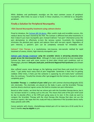 While diabetes and postherpetic neuralgia are the most common causes of peripheral
neuropathy, often times no cause is found. In these situations, it is referred to as idiopathic
peripheral neuropathy.
Finally a Solution for Peripheral Neuropathy
FDA Cleared Neuropathy treatment using calmare device
Proud to introduce, the Calmare MC-5A device. After careful study and incredible success, this
medical device has been cleared by the FDA. The Calmare is different from other treatments in
that it doesn’t just mask neuropathic pain. Instead it delivers “non pain” information across the
pain dermatomes to effectively re-train the nervous system. Essentially this treatment
eliminates the phantom pain signals and replaces them with non-pain signals. Regardless of
pain intensity, a patient’s pain can be completely removed for immediate relief.
Calmare® Pain Therapy is a revolutionary, non-invasive, non-narcotic method for rapid
treatment of severe, chronic, high-intensity neuropathic pain
Calmare pain therapy treatment using the scrambler device is attracting attention from
people across the Intermountain West. Although it’s been used primarily to treat neuropathy,
Calmare has been used with some success to treat other chronic pain conditions such as
fibromyalgia, phantom limb pain, back pain, and Chronic Regional Pain Syndrome (also known
as RSD).
Alex suffered severe nerve damage as the lightning arced from Dane and struck him in the
chest. “I get pretty much every kind of pain imaginable. Sometimes it feels like I’m getting
stabbed. Other times, it feels just like someone is squeezing my arm really hard,” comments
Alex. He continues, “Usually five minutes after I get plugged into the Calmare, my pain is almost
completely gone.”
Scrambler Therapy is a method of pain relief given with common electrocardiography (ECG)
skin electrodes. The electrodes are placed on the body in pairs, and the Scrambler Therapy
machine directs electrical signals across the field to simulate non-pain information.
Based on other studies, we think that we relieve pain with the Scrambler therapy device, but it
has not been tested in a setting such as this one. This means that some of the pain relief could
be due to placebo effect, or the CIPN pain going away on its own. In this study we want to
compare the Scrambler Therapy with the sham therapy (the therapy that does not use the
electrical signals). We hope that this study will help us determine if the Scrambler device really
helps patients with CIPN.
Cancer patients with chronic, chemotherapy-related pain of 4 or more (on a 0-10 scale) for at
least 3 months may be eligible to join
 