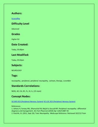 Authors:
lissacoffey
Difficulty Level
Advanced
Grades
Higher-Ed
Date Created:
Today, 05:00pm
Last Modified:
Today, 05:02pm
Subjects:
NEUROLOGY
Tags:
neuropathy, peripheral, peripheral neuropathy, calmare, therapy, scrambler
Standards Correlations:
NGSS, AZ, CA, DC, FL, HI, IL, (15 more)
Concept Nodes:
SCI.BIO.923 (Peripheral Nervous System) SCI.LSC.923 (Peripheral Nervous System)
References:
1. Azhary H, Farooq MU, Bhanushali M, Majid A, Kassab MY. Peripheral neuropathy: differential
diagnosis and management. Am Fam Physician (2010) Apr 1;81(7):887-92
2. Rutchik, JS. (2011, Sept 26). Toxic Neuropathy. Medscape Reference. Retrieved 10/1/12 from
 