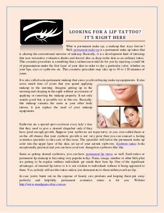 LOOKING FOR A LIP TATTOO?
IT’S RIGHT HERE
What is permanent make up, a makeup that stays forever?
Well, permanent make up is a permanent make up tattoo that
is altering the conventional universe of makeup. Basically, it is a development kind of tattooing
that uses restorative evaluation shades and doesn't dive as deep in the skin as an ordinary tattoo.
This cosmetic procedure is something that a technician would do for you by injecting a small bit
of pigmentation under the first layer of your skin in order to dye a particular color, whether on
your lips, eyes or eyebrows etc. This cosmetic procedure may take up to 45 to 120 minutes of
yours.
It is also called semi-permanent makeup that saves you from buying make up equipments. It also
saves much time of yours that you spend applying
makeup in the morning. Imagine getting up in the
morning and sleeping in the night without any tension of
applying or removing the makeup properly. It not only
sounds good but, is possible too in this era. Basically,
this makeup remains the same as your other body
tattoos, it just replace the need of your makeup
equipments.
Eyebrows are a special spot on almost every lady’s face
that they used to give a desired shape,but only if they
have good enough growth. Suppose your eyebrows are topsy-turvy or you over-culled them or
on the off chance that your eyebrow growth is not very great then you can counsel a lasting
cosmetics specialist to take care of this issue. The specialist will tattoo the permanent make up
color into the upper layer of the skin, set up of your current eyebrows. Eyebrow tattoo looks
exceptionally practical and you can have your new changeless eyebrows like this.
Same as getting desired eyebrows, you can have permanent lip tattoo as well. Such tattoo or
permanent lip makeup is becoming very popular today. Name, image, number or other little plan
are getting to be regular outlines individuals get inside their base lip. One of the significant
advantages of internal lip tattoo is it is not evident to individuals without it being appeared to
them. Yes, nobody will see this tattoo unless you demonstrate to them within your base lip.
In case you're burnt out on the expense of beauty care products and keeping them put away
perfectly and helpfully, permanent cosmetics tattoo is for you. Website
http://www.smudgeproofinc.com.au
 