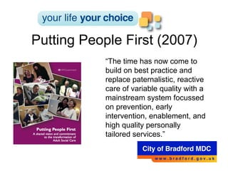 Putting People First (2007) “ The time has now come to build on best practice and replace paternalistic, reactive care of variable quality with a mainstream system focussed on prevention, early intervention, enablement, and high quality personally tailored services.” 