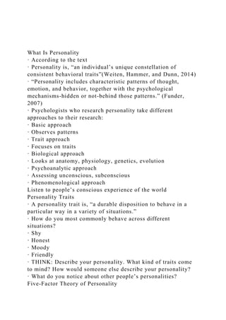 What Is Personality
· According to the text
· Personality is, “an individual’s unique constellation of
consistent behavioral traits”(Weiten, Hammer, and Dunn, 2014)
· “Personality includes characteristic patterns of thought,
emotion, and behavior, together with the psychological
mechanisms-hidden or not-behind those patterns.” (Funder,
2007)
· Psychologists who research personality take different
approaches to their research:
· Basic approach
· Observes patterns
· Trait approach
· Focuses on traits
· Biological approach
· Looks at anatomy, physiology, genetics, evolution
· Psychoanalytic approach
· Assessing unconscious, subconscious
· Phenomenological approach
Listen to people’s conscious experience of the world
Personality Traits
· A personality trait is, “a durable disposition to behave in a
particular way in a variety of situations.”
· How do you most commonly behave across different
situations?
· Shy
· Honest
· Moody
· Friendly
· THINK: Describe your personality. What kind of traits come
to mind? How would someone else describe your personality?
· What do you notice about other people’s personalities?
Five-Factor Theory of Personality
 