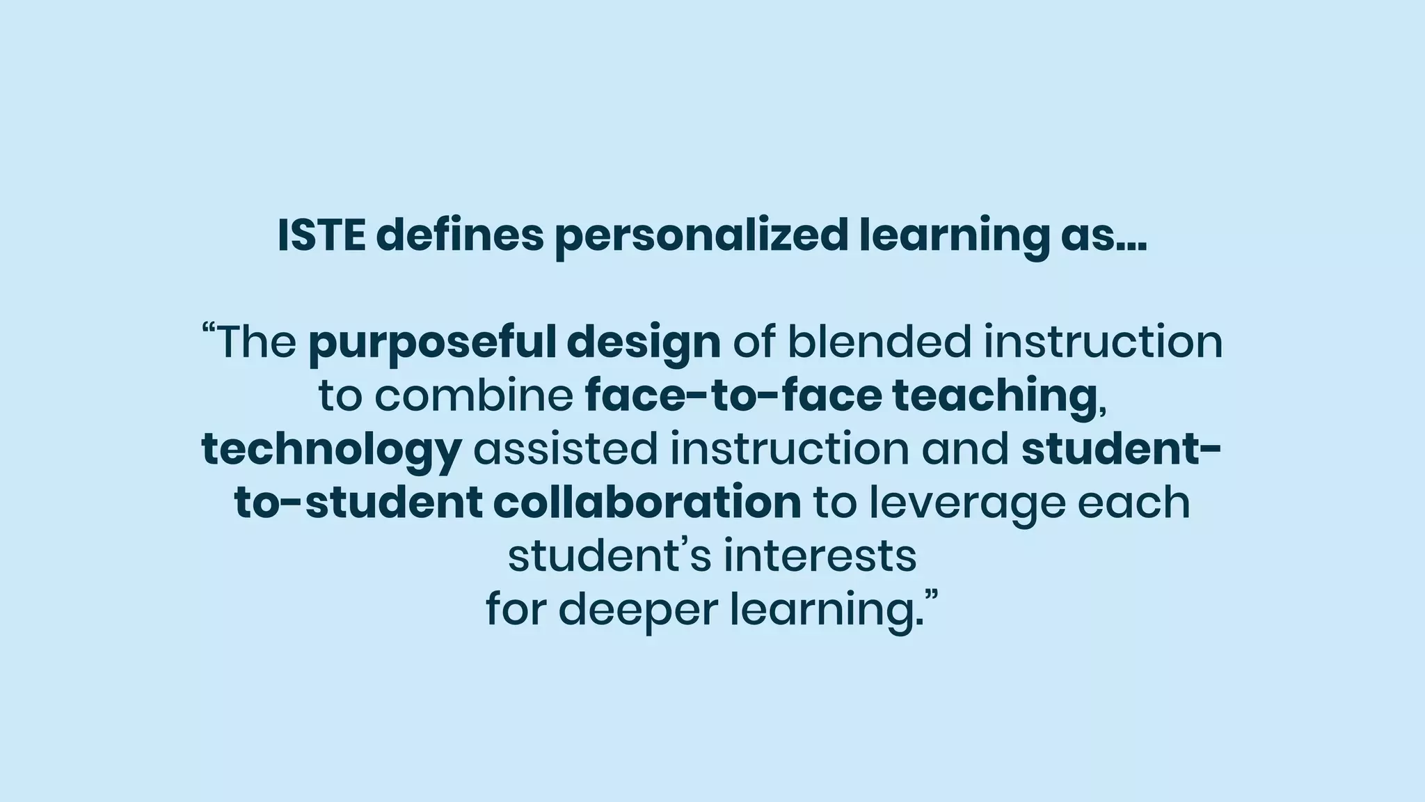 ISTE defines personalized learning as…
“The purposeful design of blended instruction
to combine face-to-face teaching,
technology assisted instruction and student-
to-student collaboration to leverage each
student’s interests
for deeper learning.”
 
