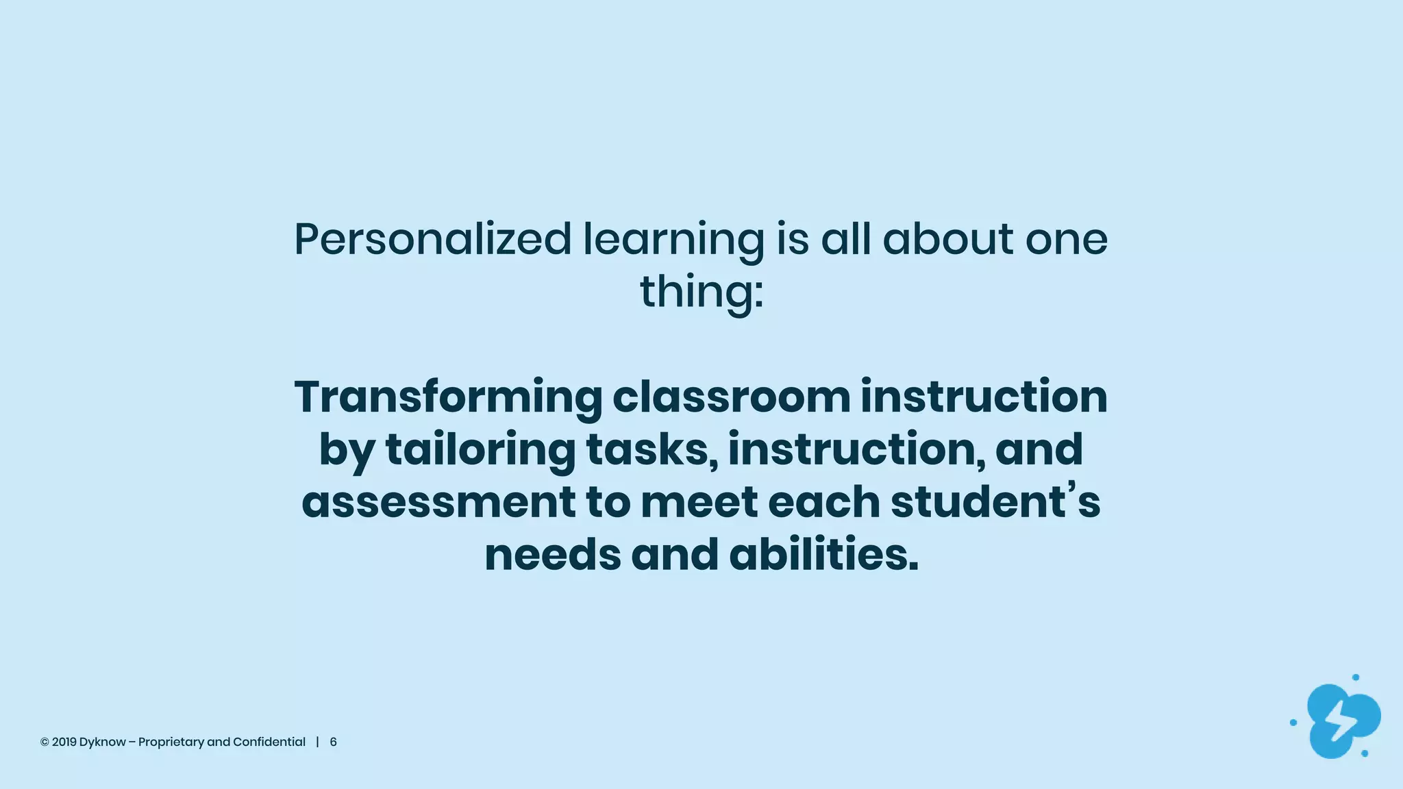© 2019 Dyknow – Proprietary and Confidential | 6
Personalized learning is all about one
thing:
Transforming classroom instruction
by tailoring tasks, instruction, and
assessment to meet each student’s
needs and abilities.
 