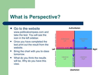 What is Perspective? Go to the website  www.politicalcompass.com  and take the test. You will see the icon in the left sidebar. Once you have completed the test print out the result from the website. Bring the chart with you to class tomorrow. What do you think the results will be. Why do you have this view. 