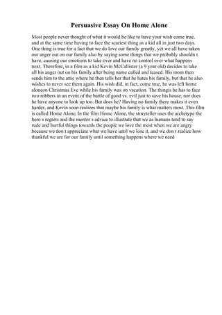 Persuasive Essay On Home Alone
Most people never thought of what it would be like to have your wish come true,
and at the same time having to face the scariest thing as a kid all in just two days.
One thing is true for a fact that we do love our family greatly, yet we all have taken
our anger out on our family also by saying some things that we probably shouldn t
have, causing our emotions to take over and have no control over what happens
next. Therefore, in a film as a kid Kevin McCallister (a 9 year old) decides to take
all his anger out on his family after being name called and teased. His mom then
sends him to the attic where he then tells her that he hates his family, but that he also
wishes to never see them again. His wish did, in fact, come true, he was left home
aloneon Christmas Eve while his family was on vacation. The thingis he has to face
two robbers in an event of the battle of good vs. evil just to save his house, nor does
he have anyone to look up too. But does he? Having no family there makes it even
harder, and Kevin soon realizes that maybe his family is what matters most. This film
is called Home Alone, In the film Home Alone, the storyteller uses the archetype the
hero s regrets and the mentor s advice to illustrate that we as humans tend to say
rude and hurtful things towards the people we love the most when we are angry
because we don t appreciate what we have until we lose it, and we don t realize how
thankful we are for our family until something happens where we need
 