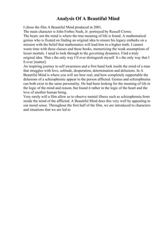 Analysis Of A Beautiful Mind
I chose the film A Beautiful Mind produced in 2001.
The main character is John Forbes Nash, Jr. portrayed by Russell Crowe.
The heart, not the mind is where the true meaning of life is found. A mathematical
genius who is fixated on finding an original idea to ensure his legacy embarks on a
mission with the belief that mathematics will lead him to a higher truth. I cannot
waste time with these classes and these books, memorizing the weak assumptions of
lesser mortals. I need to look through to the governing dynamics. Find a truly
original idea. That s the only way I ll ever distinguish myself. It s the only way that I
ll ever [matter].
An inspiring journey to self awareness and a first hand look inside the mind of a man
that struggles with love, solitude, desperation, determination and delusions. In A
Beautiful Mind is where you will see how real, and how completely supportable the
delusions of a schizophrenic appear to the person afflicted. Genius and schizophrenia
can both exist in the same personality. He had been looking for the meaning of life in
the logic of the mind and reason, but found it rather in the logic of the heart and the
love of another human being.
Very rarely will a film allow us to observe mental illness such as schizophrenia from
inside the mind of the afflicted. A Beautiful Mind does this very well by appealing to
our moral sense. Throughout the first half of the film, we are introduced to characters
and situations that we are led to
 