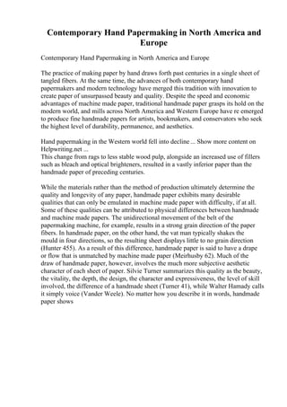 Contemporary Hand Papermaking in North America and
Europe
Contemporary Hand Papermaking in North America and Europe
The practice of making paper by hand draws forth past centuries in a single sheet of
tangled fibers. At the same time, the advances of both contemporary hand
papermakers and modern technology have merged this tradition with innovation to
create paper of unsurpassed beauty and quality. Despite the speed and economic
advantages of machine made paper, traditional handmade paper grasps its hold on the
modern world, and mills across North America and Western Europe have re emerged
to produce fine handmade papers for artists, bookmakers, and conservators who seek
the highest level of durability, permanence, and aesthetics.
Hand papermaking in the Western world fell into decline ... Show more content on
Helpwriting.net ...
This change from rags to less stable wood pulp, alongside an increased use of fillers
such as bleach and optical brighteners, resulted in a vastly inferior paper than the
handmade paper of preceding centuries.
While the materials rather than the method of production ultimately determine the
quality and longevity of any paper, handmade paper exhibits many desirable
qualities that can only be emulated in machine made paper with difficulty, if at all.
Some of these qualities can be attributed to physical differences between handmade
and machine made papers. The unidirectional movement of the belt of the
papermaking machine, for example, results in a strong grain direction of the paper
fibers. In handmade paper, on the other hand, the vat man typically shakes the
mould in four directions, so the resulting sheet displays little to no grain direction
(Hunter 455). As a result of this difference, handmade paper is said to have a drape
or flow that is unmatched by machine made paper (Meirhusby 62). Much of the
draw of handmade paper, however, involves the much more subjective aesthetic
character of each sheet of paper. Silvie Turner summarizes this quality as the beauty,
the vitality, the depth, the design, the character and expressiveness, the level of skill
involved, the difference of a handmade sheet (Turner 41), while Walter Hamady calls
it simply voice (Vander Weele). No matter how you describe it in words, handmade
paper shows
 