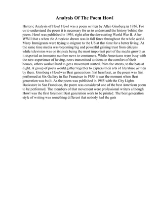 Analysis Of The Poem Howl
Historic Analysis of Howl Howl was a poem written by Allen Ginsberg in 1956. For
us to understand the poem it is necessary for us to understand the history behind the
poem. Howl was published in 1956, right after the devastating World War II. After
WWII that s when the American dream was in full force throughout the whole world.
Many Immigrants were trying to migrate to the US at that time for a better living. At
the same time media was becoming big and powerful gaining trust from citizens
while television was on its peak being the most important part of the media growth as
it exported an immense number news to consumers. While Americans were busy with
the new experience of having, news transmitted to them on the comfort of their
houses, others worked hard to get a movement started, from the streets, to the bars at
night. A group of poets would gather together to express their arts of literature written
by them. Ginsberg s Howlwas Beat generations first heartbeat, as the poem was first
performed at Six Gallery in San Francisco in 1955 it was the moment when Beat
generation was built. As the poem was published in 1955 with the City Lights
Bookstore in San Francisco, the poem was considered one of the best American poem
to be performed. The members of that movement were professional writers although
Howl was the first foremost Beat generation work to be printed. The beat generation
style of writing was something different that nobody had the guts
 