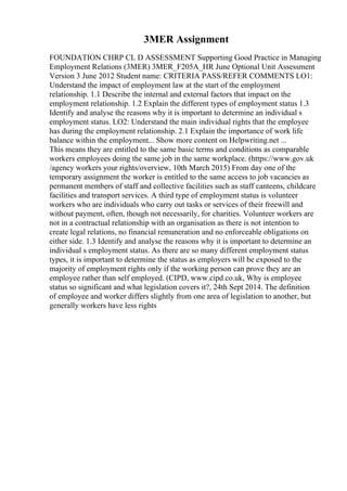 3MER Assignment
FOUNDATION CHRP CL D ASSESSMENT Supporting Good Practice in Managing
Employment Relations (3MER) 3MER_F205A_HR June Optional Unit Assessment
Version 3 June 2012 Student name: CRITERIA PASS/REFER COMMENTS LO1:
Understand the impact of employment law at the start of the employment
relationship. 1.1 Describe the internal and external factors that impact on the
employment relationship. 1.2 Explain the different types of employment status 1.3
Identify and analyse the reasons why it is important to determine an individual s
employment status. LO2: Understand the main individual rights that the employee
has during the employment relationship. 2.1 Explain the importance of work life
balance within the employment... Show more content on Helpwriting.net ...
This means they are entitled to the same basic terms and conditions as comparable
workers employees doing the same job in the same workplace. (https://www.gov.uk
/agency workers your rights/overview, 10th March 2015) From day one of the
temporary assignment the worker is entitled to the same access to job vacancies as
permanent members of staff and collective facilities such as staff canteens, childcare
facilities and transport services. A third type of employment status is volunteer
workers who are individuals who carry out tasks or services of their freewill and
without payment, often, though not necessarily, for charities. Volunteer workers are
not in a contractual relationship with an organisation as there is not intention to
create legal relations, no financial remuneration and no enforceable obligations on
either side. 1.3 Identify and analyse the reasons why it is important to determine an
individual s employment status. As there are so many different employment status
types, it is important to determine the status as employers will be exposed to the
majority of employment rights only if the working person can prove they are an
employee rather than self employed. (CIPD, www.cipd.co.uk, Why is employee
status so significant and what legislation covers it?, 24th Sept 2014. The definition
of employee and worker differs slightly from one area of legislation to another, but
generally workers have less rights
 