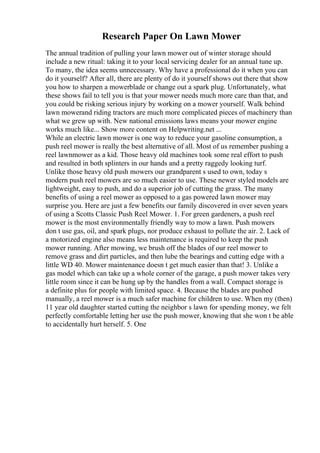 Research Paper On Lawn Mower
The annual tradition of pulling your lawn mower out of winter storage should
include a new ritual: taking it to your local servicing dealer for an annual tune up.
To many, the idea seems unnecessary. Why have a professional do it when you can
do it yourself? After all, there are plenty of do it yourself shows out there that show
you how to sharpen a mowerblade or change out a spark plug. Unfortunately, what
these shows fail to tell you is that your mower needs much more care than that, and
you could be risking serious injury by working on a mower yourself. Walk behind
lawn mowerand riding tractors are much more complicated pieces of machinery than
what we grew up with. New national emissions laws means your mower engine
works much like... Show more content on Helpwriting.net ...
While an electric lawn mower is one way to reduce your gasoline consumption, a
push reel mower is really the best alternative of all. Most of us remember pushing a
reel lawnmower as a kid. Those heavy old machines took some real effort to push
and resulted in both splinters in our hands and a pretty raggedy looking turf.
Unlike those heavy old push mowers our grandparent s used to own, today s
modern push reel mowers are so much easier to use. These newer styled models are
lightweight, easy to push, and do a superior job of cutting the grass. The many
benefits of using a reel mower as opposed to a gas powered lawn mower may
surprise you. Here are just a few benefits our family discovered in over seven years
of using a Scotts Classic Push Reel Mower. 1. For green gardeners, a push reel
mower is the most environmentally friendly way to mow a lawn. Push mowers
don t use gas, oil, and spark plugs, nor produce exhaust to pollute the air. 2. Lack of
a motorized engine also means less maintenance is required to keep the push
mower running. After mowing, we brush off the blades of our reel mower to
remove grass and dirt particles, and then lube the bearings and cutting edge with a
little WD 40. Mower maintenance doesn t get much easier than that! 3. Unlike a
gas model which can take up a whole corner of the garage, a push mower takes very
little room since it can be hung up by the handles from a wall. Compact storage is
a definite plus for people with limited space. 4. Because the blades are pushed
manually, a reel mower is a much safer machine for children to use. When my (then)
11 year old daughter started cutting the neighbor s lawn for spending money, we felt
perfectly comfortable letting her use the push mower, knowing that she won t be able
to accidentally hurt herself. 5. One
 