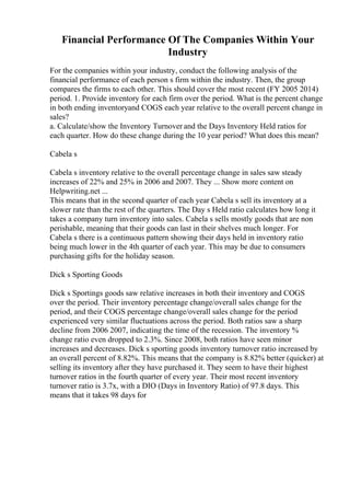 Financial Performance Of The Companies Within Your
Industry
For the companies within your industry, conduct the following analysis of the
financial performance of each person s firm within the industry. Then, the group
compares the firms to each other. This should cover the most recent (FY 2005 2014)
period. 1. Provide inventory for each firm over the period. What is the percent change
in both ending inventoryand COGS each year relative to the overall percent change in
sales?
a. Calculate/show the Inventory Turnover and the Days Inventory Held ratios for
each quarter. How do these change during the 10 year period? What does this mean?
Cabela s
Cabela s inventory relative to the overall percentage change in sales saw steady
increases of 22% and 25% in 2006 and 2007. They ... Show more content on
Helpwriting.net ...
This means that in the second quarter of each year Cabela s sell its inventory at a
slower rate than the rest of the quarters. The Day s Held ratio calculates how long it
takes a company turn inventory into sales. Cabela s sells mostly goods that are non
perishable, meaning that their goods can last in their shelves much longer. For
Cabela s there is a continuous pattern showing their days held in inventory ratio
being much lower in the 4th quarter of each year. This may be due to consumers
purchasing gifts for the holiday season.
Dick s Sporting Goods
Dick s Sportings goods saw relative increases in both their inventory and COGS
over the period. Their inventory percentage change/overall sales change for the
period, and their COGS percentage change/overall sales change for the period
experienced very similar fluctuations across the period. Both ratios saw a sharp
decline from 2006 2007, indicating the time of the recession. The inventory %
change ratio even dropped to 2.3%. Since 2008, both ratios have seen minor
increases and decreases. Dick s sporting goods inventory turnover ratio increased by
an overall percent of 8.82%. This means that the company is 8.82% better (quicker) at
selling its inventory after they have purchased it. They seem to have their highest
turnover ratios in the fourth quarter of every year. Their most recent inventory
turnover ratio is 3.7x, with a DIO (Days in Inventory Ratio) of 97.8 days. This
means that it takes 98 days for
 