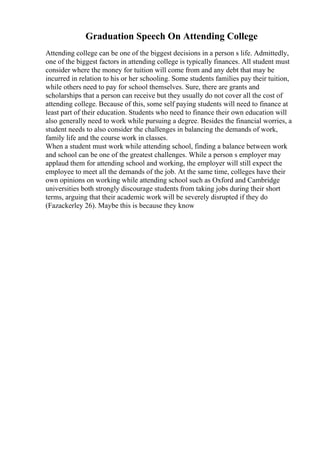 Graduation Speech On Attending College
Attending college can be one of the biggest decisions in a person s life. Admittedly,
one of the biggest factors in attending college is typically finances. All student must
consider where the money for tuition will come from and any debt that may be
incurred in relation to his or her schooling. Some students families pay their tuition,
while others need to pay for school themselves. Sure, there are grants and
scholarships that a person can receive but they usually do not cover all the cost of
attending college. Because of this, some self paying students will need to finance at
least part of their education. Students who need to finance their own education will
also generally need to work while pursuing a degree. Besides the financial worries, a
student needs to also consider the challenges in balancing the demands of work,
family life and the course work in classes.
When a student must work while attending school, finding a balance between work
and school can be one of the greatest challenges. While a person s employer may
applaud them for attending school and working, the employer will still expect the
employee to meet all the demands of the job. At the same time, colleges have their
own opinions on working while attending school such as Oxford and Cambridge
universities both strongly discourage students from taking jobs during their short
terms, arguing that their academic work will be severely disrupted if they do
(Fazackerley 26). Maybe this is because they know
 