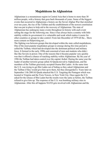 Mujahideens In Afghanistan
Afghanistan is a mountainous region in Central Asia that is home to more than 30
million people, with a history that goes back thousands of years. Some of the biggest
events that occurred in Afghanistan s history are the Soviet Afghan War that stretched
over ten years, the rise of the Taliban and the establishment of the newest constitution
that was put in place to help aid to the recovery of Afghanistan. The state of
Afghanistan has undergone many events throughout its history with each event
setting the stage for the following one. Since it has always been a country with little
stability within its government it is vulnerable and weak which makes it easier for
other countries or groups to take control. From late December of 1979 till the... Show
more content on Helpwriting.net ...
The fighting was between groups that developed within the state called mujahideens.
One of the most popular mujahideen groups to emerge during this time period is
called the Taliban, which had developed into the dominant political and military
force. It formed in the early 1990s and consisted of men and students who didn t
like like Soviets in power. One of the reasons that it became popular very quickly
was that it offered a chance of reaching stability within Afghanistan. By the year of
1996 the Taliban had taken control over the capital, Kabul. During the same year the
leader of another terrorist group called Al Qaeda moved to Afghanistan, and the
members of the Taliban graciously accepted Osama Bin Laden. At the same time
the U.S. was trying to get Bin Laden out of hiding so they asked Afghanistan and
the Taliban if they would give him up to them, but they disregarded it. Years later on
September 11th 2001Al Qaeda attacked the U.S. Targeting the Pentagon which was
located in Virginia and the Twin Towers, in New York City. Once again the U.S.
asked for the release of Bin Laden but the results were the same as before, the Taliban
refused to give him up. The response of the U.S. was bombing military sites in
Afghanistan. After this all happens NATO gets involved with Afghanistan and the
 