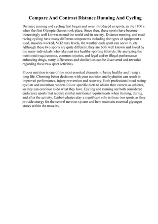 Compare And Contrast Distance Running And Cycling
Distance running and cycling first began and were introduced as sports, in the 1800 s
when the first Olympic Games took place. Since then, these sports have become
increasingly well known around the world and in society. Distance running, and road
racing cycling have many different components including the types of equipment s
used, muscles worked, VO2 max levels, the weather each sport can occur in, etc.
Although these two sports are quite different, they are both well known and loved by
the many individuals who take part in a healthy sporting lifestyle. By analyzing the
nutritional requirements, common injuries, and legal and/or illegal performance
enhancing drugs, many differences and similarities can be discovered and revealed
regarding these two sport activities.
Proper nutrition is one of the most essential elements to being healthy and living a
long life. Choosing better decisions with your nutrition and hydration can result in
improved performance, injury prevention and recovery. Both professional road racing
cyclists and marathon runners follow specific diets to obtain their careers as athletes,
so they can continue to do what they love. Cycling and running are both considered
endurance sports that require similar nutritional requirements when training, during,
and after the activity. Carbohydrates play a significant role in these two sports as they
provide energy for the central nervous system and help maintain essential glycogen
stores within the muscles,
 