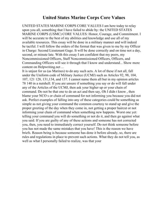 United States Marine Corps Core Values
UNITED STATES MARINE CORPS CORE VALUES I am here today to relay
upon you all, something that I have failed to abide by: the UNITED STATES
MARINE CORPS (USMC) CORE VALUES: Honor, Courage, and Commitment. I
will be accurate to the best of my abilities and knowledge and use all of my
available resources. This essay will be done in a military manner and will indeed
be tactful. I will follow the orders of the format that was given to me by my Officer
in Charge: Second Lieutenant Gage. It will be done correctly and on time not a day,
second, or minute late. With this essay I am confident that my peers, my
Noncommissioned Officers, Staff Noncommissioned Officers, Officers, and
Commanding Officers will see it through that I know and understand... Show more
content on Helpwriting.net ...
It is unjust for us (as Marines) to do any such acts. A lot of these if not all, fall
under the Uniform code of Military Justice (UCMJ) such as Articles 92, 98, 104,
107, 121 128, 131,134, and 137. I cannot name them all but in my opinion articles
78 140 in a nutshell. If you are unsure if something you say or do will fall under
any of the Articles of the UCMJ, then ask your higher up or your chain of
command. Do not be that one to do an act and then say, Oh I didn t know , then
blame your NCO s or chain of command for not informing you because you did not
ask. Perfect examples of falling into any of these categories could be something as
simple as not giving your command the common courtesy to stand up and give the
proper greeting of the day when they come in, not getting a proper haircut or not
informing your chain of command when something new happens. Worst one yet:
telling your command you will do something or not do it, and then go against what
you said. If you are guilty of any of these actions and someone has not corrected
you, then, you need to immediately correct yourself. Do not think someone before
you has not made the same mistakes that you have! This is the reason we have
briefs. Reason being is because someone has done it before already, so, there are
rules and regulations in place to prevent such actions. What they do not tell you, as
well as what I personally failed to realize, was that your
 