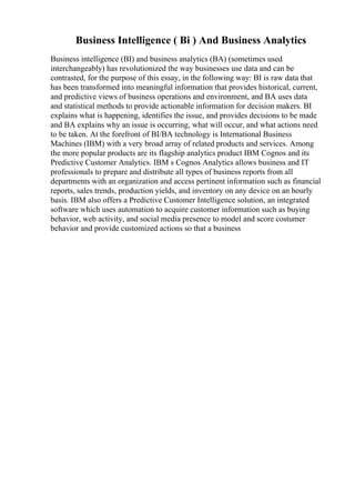 Business Intelligence ( Bi ) And Business Analytics
Business intelligence (BI) and business analytics (BA) (sometimes used
interchangeably) has revolutionized the way businesses use data and can be
contrasted, for the purpose of this essay, in the following way: BI is raw data that
has been transformed into meaningful information that provides historical, current,
and predictive views of business operations and environment, and BA uses data
and statistical methods to provide actionable information for decision makers. BI
explains what is happening, identifies the issue, and provides decisions to be made
and BA explains why an issue is occurring, what will occur, and what actions need
to be taken. At the forefront of BI/BA technology is International Business
Machines (IBM) with a very broad array of related products and services. Among
the more popular products are its flagship analytics product IBM Cognos and its
Predictive Customer Analytics. IBM s Cognos Analytics allows business and IT
professionals to prepare and distribute all types of business reports from all
departments with an organization and access pertinent information such as financial
reports, sales trends, production yields, and inventory on any device on an hourly
basis. IBM also offers a Predictive Customer Intelligence solution, an integrated
software which uses automation to acquire customer information such as buying
behavior, web activity, and social media presence to model and score costumer
behavior and provide customized actions so that a business
 