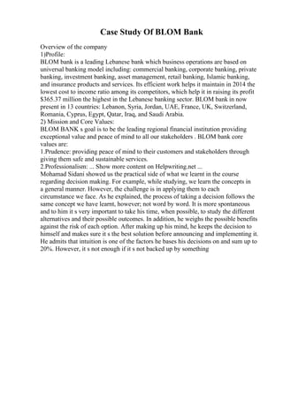 Case Study Of BLOM Bank
Overview of the company
1)Profile:
BLOM bank is a leading Lebanese bank which business operations are based on
universal banking model including: commercial banking, corporate banking, private
banking, investment banking, asset management, retail banking, Islamic banking,
and insurance products and services. Its efficient work helps it maintain in 2014 the
lowest cost to income ratio among its competitors, which help it in raising its profit
$365.37 million the highest in the Lebanese banking sector. BLOM bank in now
present in 13 countries: Lebanon, Syria, Jordan, UAE, France, UK, Switzerland,
Romania, Cyprus, Egypt, Qatar, Iraq, and Saudi Arabia.
2) Mission and Core Values:
BLOM BANK s goal is to be the leading regional financial institution providing
exceptional value and peace of mind to all our stakeholders . BLOM bank core
values are:
1.Prudence: providing peace of mind to their customers and stakeholders through
giving them safe and sustainable services.
2.Professionalism: ... Show more content on Helpwriting.net ...
Mohamad Sidani showed us the practical side of what we learnt in the course
regarding decision making. For example, while studying, we learn the concepts in
a general manner. However, the challenge is in applying them to each
circumstance we face. As he explained, the process of taking a decision follows the
same concept we have learnt, however; not word by word. It is more spontaneous
and to him it s very important to take his time, when possible, to study the different
alternatives and their possible outcomes. In addition, he weighs the possible benefits
against the risk of each option. After making up his mind, he keeps the decision to
himself and makes sure it s the best solution before announcing and implementing it.
He admits that intuition is one of the factors he bases his decisions on and sum up to
20%. However, it s not enough if it s not backed up by something
 